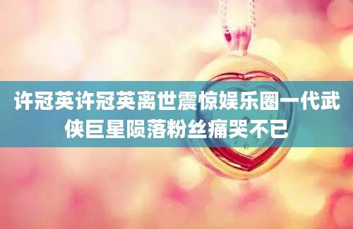 许冠英许冠英离世震惊娱乐圈一代武侠巨星陨落粉丝痛哭不已