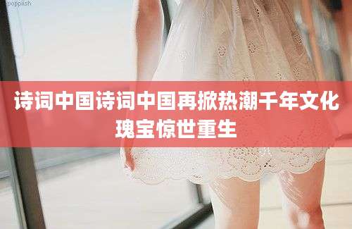 诗词中国诗词中国再掀热潮千年文化瑰宝惊世重生