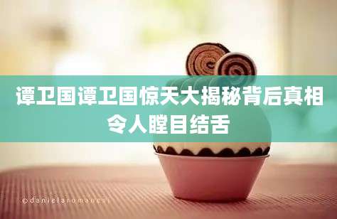 谭卫国谭卫国惊天大揭秘背后真相令人瞠目结舌