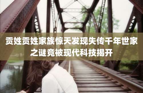 贡姓贡姓家族惊天发现失传千年世家之谜竟被现代科技揭开
