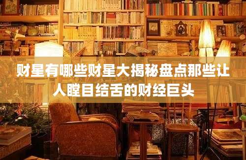 财星有哪些财星大揭秘盘点那些让人瞠目结舌的财经巨头