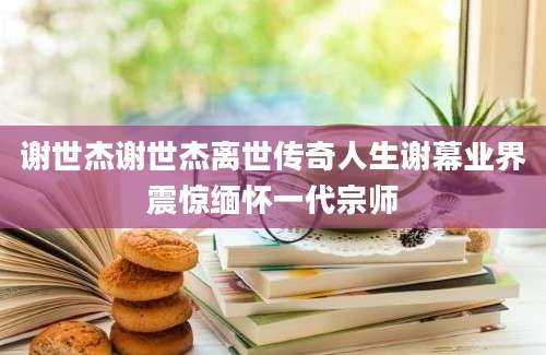 谢世杰谢世杰离世传奇人生谢幕业界震惊缅怀一代宗师