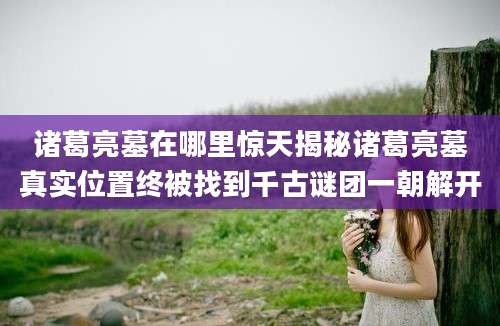 诸葛亮墓在哪里惊天揭秘诸葛亮墓真实位置终被找到千古谜团一朝解开