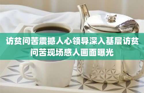 访贫问苦震撼人心领导深入基层访贫问苦现场感人画面曝光
