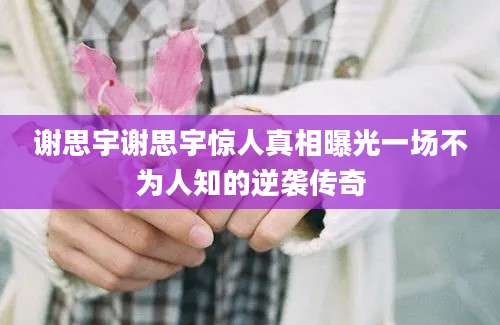 谢思宇谢思宇惊人真相曝光一场不为人知的逆袭传奇