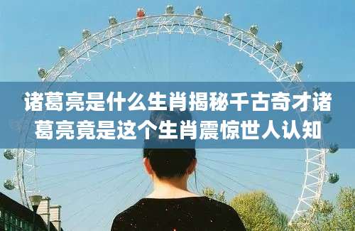 诸葛亮是什么生肖揭秘千古奇才诸葛亮竟是这个生肖震惊世人认知