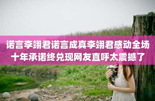 诺言李翊君诺言成真李翊君感动全场十年承诺终兑现网友直呼太震撼了