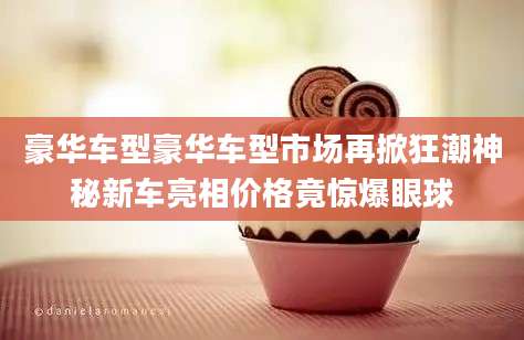 豪华车型豪华车型市场再掀狂潮神秘新车亮相价格竟惊爆眼球
