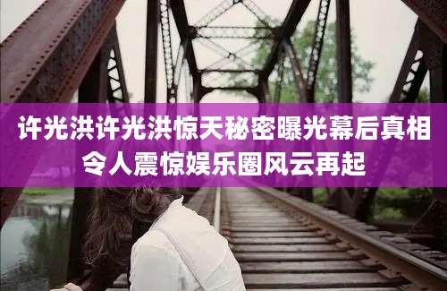 许光洪许光洪惊天秘密曝光幕后真相令人震惊娱乐圈风云再起