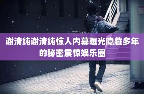 谢清纯谢清纯惊人内幕曝光隐藏多年的秘密震惊娱乐圈