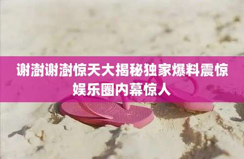 谢澍谢澍惊天大揭秘独家爆料震惊娱乐圈内幕惊人