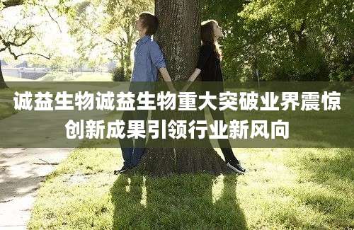 诚益生物诚益生物重大突破业界震惊创新成果引领行业新风向