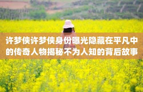 许梦侠许梦侠身份曝光隐藏在平凡中的传奇人物揭秘不为人知的背后故事