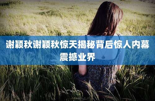 谢颖秋谢颖秋惊天揭秘背后惊人内幕震撼业界