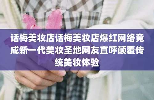 话梅美妆店话梅美妆店爆红网络竟成新一代美妆圣地网友直呼颠覆传统美妆体验