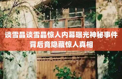 谈雪晶谈雪晶惊人内幕曝光神秘事件背后竟隐藏惊人真相