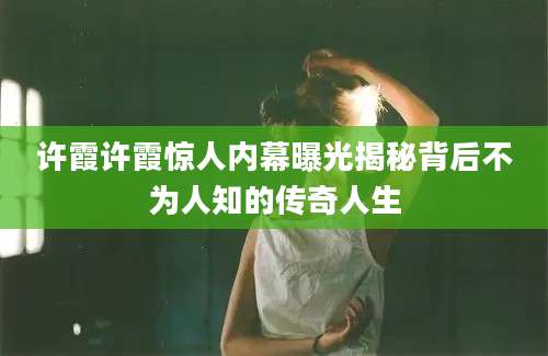许霞许霞惊人内幕曝光揭秘背后不为人知的传奇人生