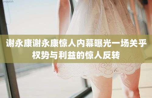 谢永康谢永康惊人内幕曝光一场关乎权势与利益的惊人反转