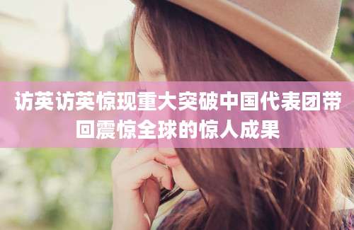 访英访英惊现重大突破中国代表团带回震惊全球的惊人成果