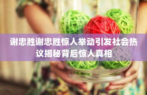 谢忠胜谢忠胜惊人举动引发社会热议揭秘背后惊人真相