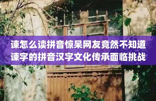 谏怎么读拼音惊呆网友竟然不知道谏字的拼音汉字文化传承面临挑战