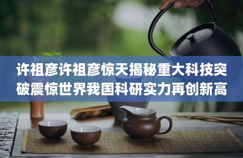 许祖彦许祖彦惊天揭秘重大科技突破震惊世界我国科研实力再创新高