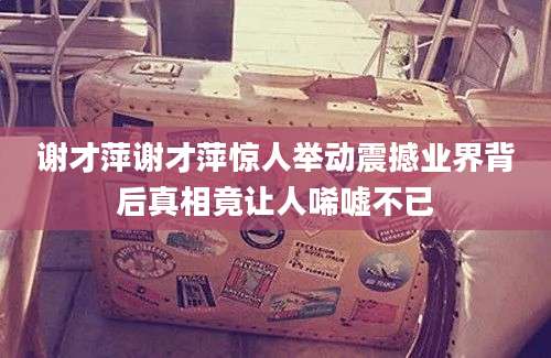谢才萍谢才萍惊人举动震撼业界背后真相竟让人唏嘘不已