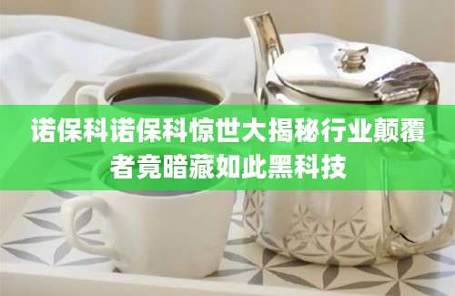 诺保科诺保科惊世大揭秘行业颠覆者竟暗藏如此黑科技