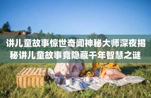 讲儿童故事惊世奇闻神秘大师深夜揭秘讲儿童故事竟隐藏千年智慧之谜