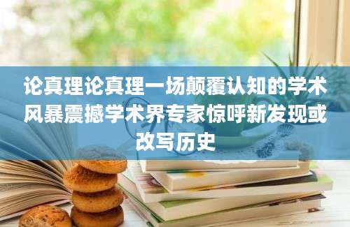 论真理论真理一场颠覆认知的学术风暴震撼学术界专家惊呼新发现或改写历史