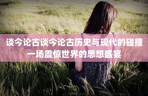 谈今论古谈今论古历史与现代的碰撞一场震惊世界的思想盛宴