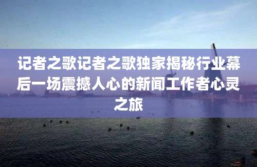 记者之歌记者之歌独家揭秘行业幕后一场震撼人心的新闻工作者心灵之旅