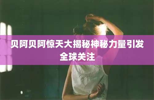 贝阿贝阿惊天大揭秘神秘力量引发全球关注