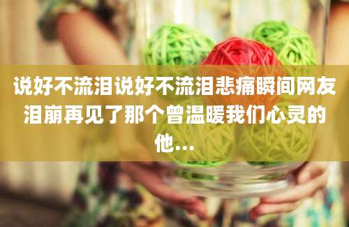 说好不流泪说好不流泪悲痛瞬间网友泪崩再见了那个曾温暖我们心灵的他...