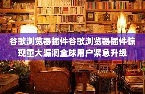 谷歌浏览器插件谷歌浏览器插件惊现重大漏洞全球用户紧急升级