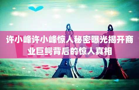 许小峰许小峰惊人秘密曝光揭开商业巨鳄背后的惊人真相