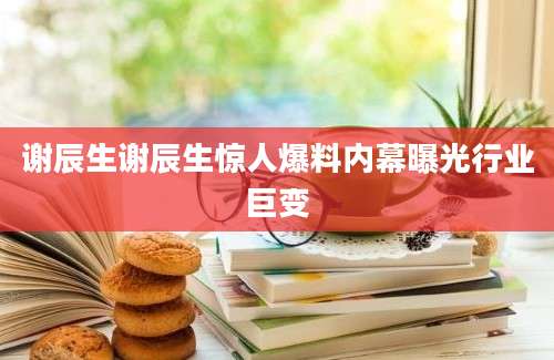 谢辰生谢辰生惊人爆料内幕曝光行业巨变