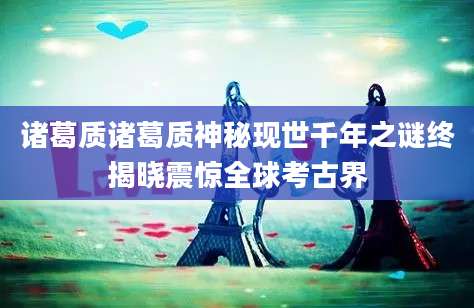 诸葛质诸葛质神秘现世千年之谜终揭晓震惊全球考古界