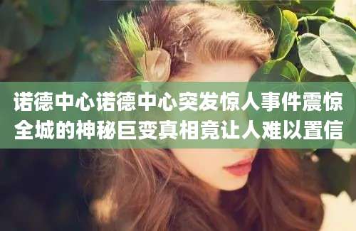 诺德中心诺德中心突发惊人事件震惊全城的神秘巨变真相竟让人难以置信