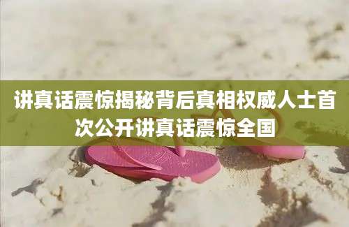 讲真话震惊揭秘背后真相权威人士首次公开讲真话震惊全国