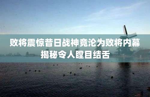 败将震惊昔日战神竟沦为败将内幕揭秘令人瞠目结舌