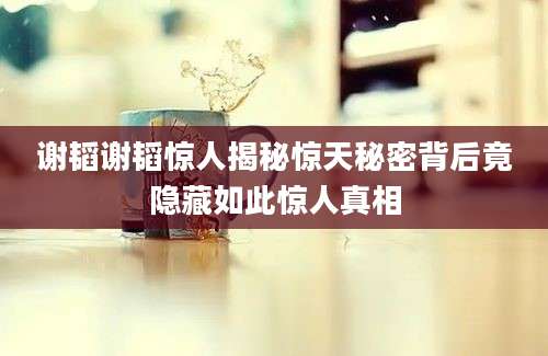 谢韬谢韬惊人揭秘惊天秘密背后竟隐藏如此惊人真相