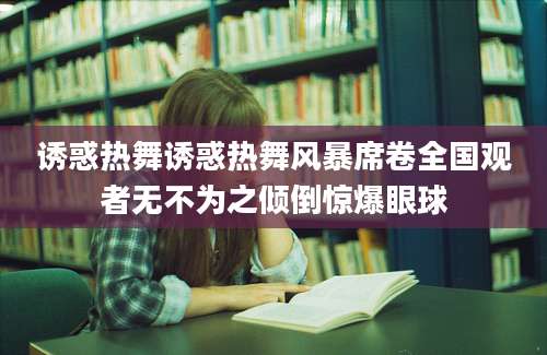 诱惑热舞诱惑热舞风暴席卷全国观者无不为之倾倒惊爆眼球
