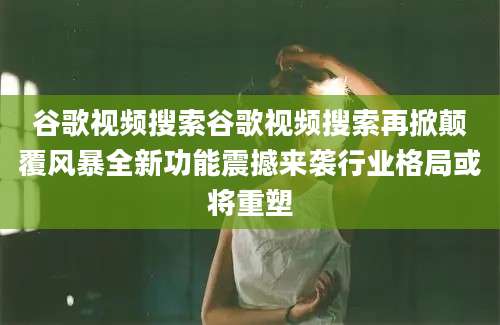 谷歌视频搜索谷歌视频搜索再掀颠覆风暴全新功能震撼来袭行业格局或将重塑