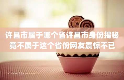 许昌市属于哪个省许昌市身份揭秘竟不属于这个省份网友震惊不已