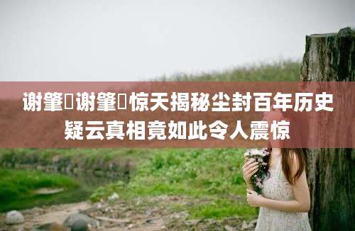 谢肇淛谢肇淛惊天揭秘尘封百年历史疑云真相竟如此令人震惊