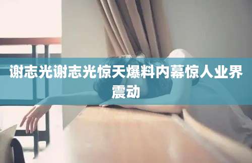 谢志光谢志光惊天爆料内幕惊人业界震动