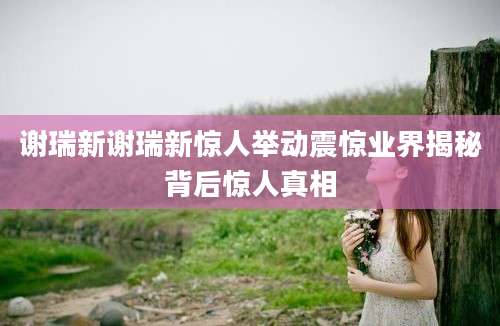 谢瑞新谢瑞新惊人举动震惊业界揭秘背后惊人真相