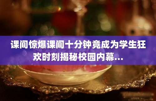 课间惊爆课间十分钟竟成为学生狂欢时刻揭秘校园内幕...