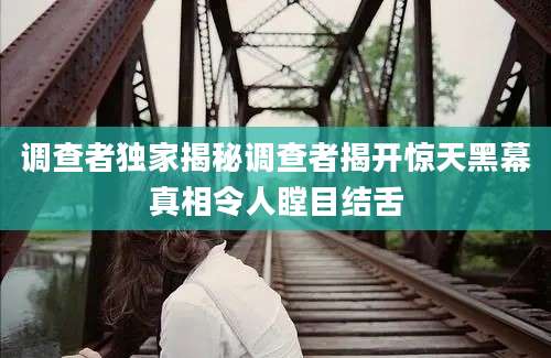 调查者独家揭秘调查者揭开惊天黑幕真相令人瞠目结舌